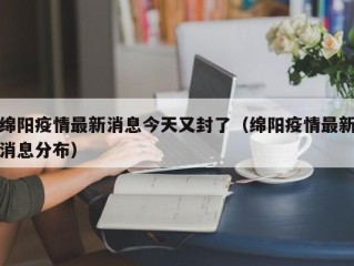绵阳疫情最新消息今天又封了（绵阳疫情最新消息分布）