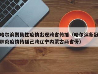 哈尔滨聚集性疫情出现跨省传播（哈尔滨新冠肺炎疫情传播已跨辽宁内蒙古两省份）