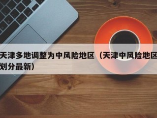 天津多地调整为中风险地区（天津中风险地区划分最新）