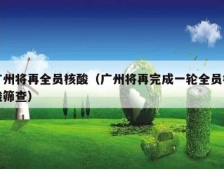 广州将再全员核酸（广州将再完成一轮全员核酸筛查）