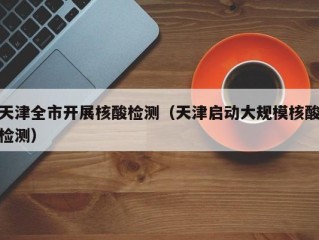 天津全市开展核酸检测（天津启动大规模核酸检测）